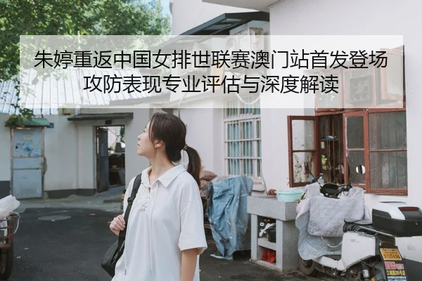 朱婷重返中国女排世联赛澳门站首发登场 攻防表现专业评估与深度解读