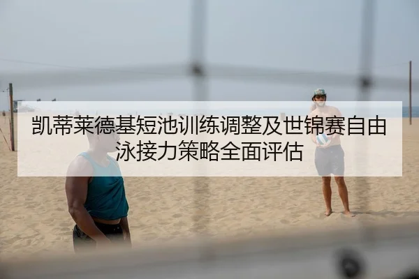 凯蒂莱德基短池训练调整及世锦赛自由泳接力策略全面评估